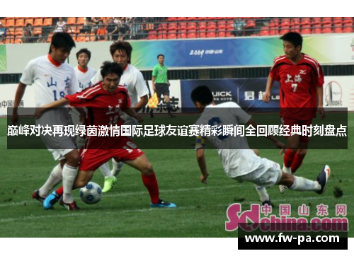 巅峰对决再现绿茵激情国际足球友谊赛精彩瞬间全回顾经典时刻盘点