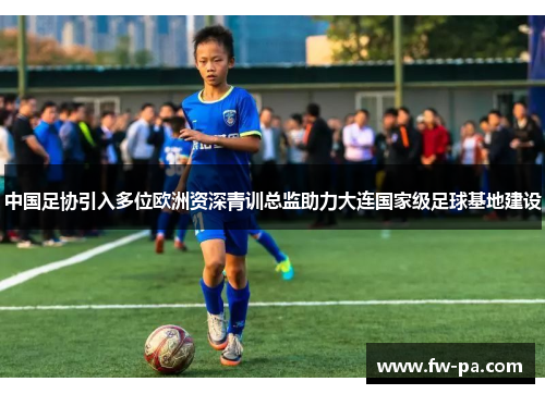 中国足协引入多位欧洲资深青训总监助力大连国家级足球基地建设