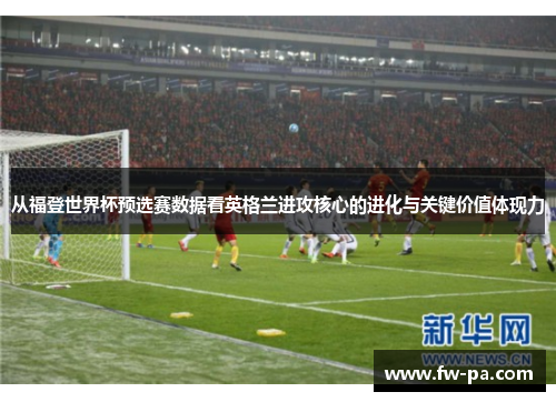 从福登世界杯预选赛数据看英格兰进攻核心的进化与关键价值体现力