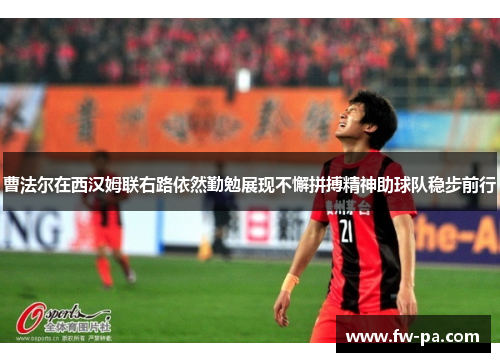 曹法尔在西汉姆联右路依然勤勉展现不懈拼搏精神助球队稳步前行