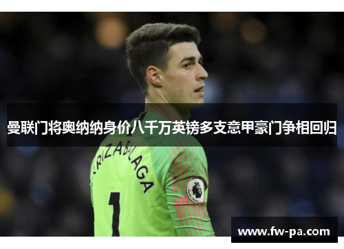 曼联门将奥纳纳身价八千万英镑多支意甲豪门争相回归