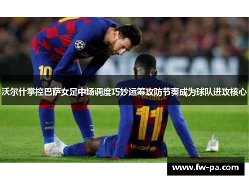 沃尔什掌控巴萨女足中场调度巧妙运筹攻防节奏成为球队进攻核心
