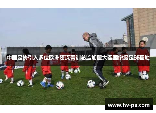 中国足协引入多位欧洲资深青训总监加盟大连国家级足球基地
