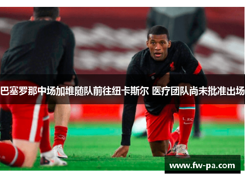 巴塞罗那中场加维随队前往纽卡斯尔 医疗团队尚未批准出场