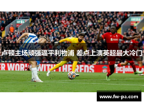 卢顿主场顽强逼平利物浦 差点上演英超最大冷门