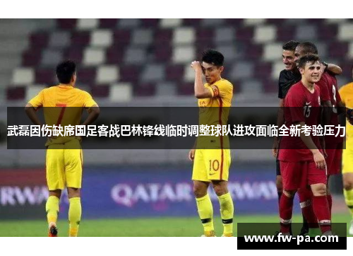 武磊因伤缺席国足客战巴林锋线临时调整球队进攻面临全新考验压力 武磊因伤缺席国足客战巴林锋线临时调整球队进攻面临全新考验压力