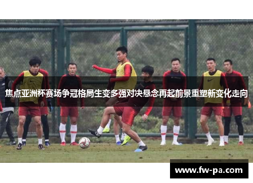 焦点亚洲杯赛场争冠格局生变多强对决悬念再起前景重塑新变化走向