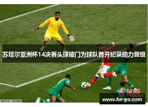 苏塔尔亚洲杯14决赛头球破门为球队首开纪录助力晋级